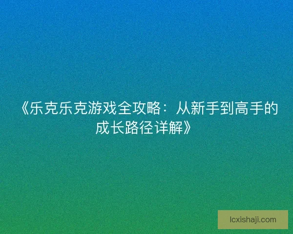 《乐克乐克游戏全攻略：从新手到高手的成长路径详解》