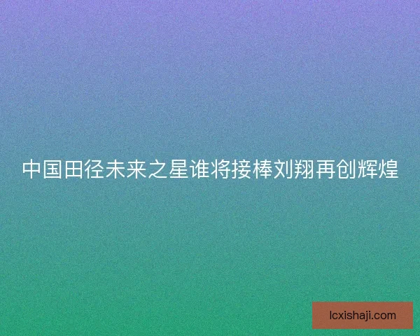 中国田径未来之星谁将接棒刘翔再创辉煌