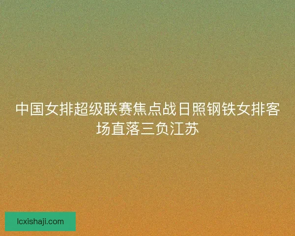 中国女排超级联赛焦点战日照钢铁女排客场直落三负江苏 中国女排超级联赛焦点战日照钢铁女排客场直落三负江苏