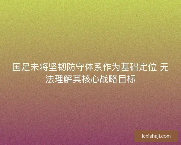 国足未将坚韧防守体系作为基础定位 无法理解其核心战略目标