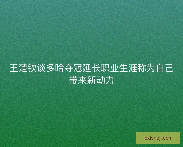 王楚钦谈多哈夺冠延长职业生涯称为自己带来新动力