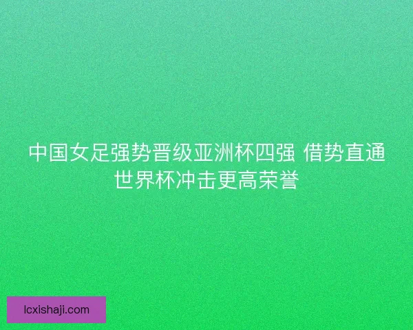 中国女足强势晋级亚洲杯四强 借势直通世界杯冲击更高荣誉 中国女足强势晋级亚洲杯四强 借势直通世界杯冲击更高荣誉