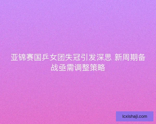 亚锦赛国乒女团失冠引发深思 新周期备战亟需调整策略 亚锦赛国乒女团失冠引发深思 新周期备战亟需调整策略
