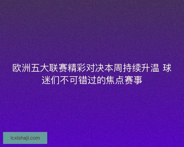 欧洲五大联赛精彩对决本周持续升温 球迷们不可错过的焦点赛事 欧洲五大联赛精彩对决本周持续升温 球迷们不可错过的焦点赛事
