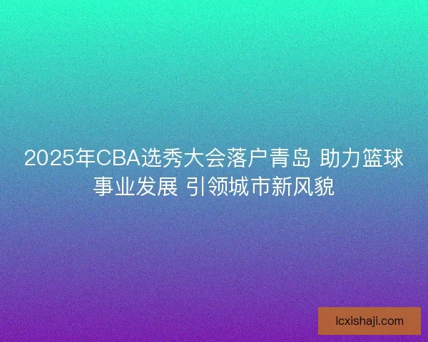 2025年CBA选秀大会落户青岛 助力篮球事业发展 引领城市新风貌 2025年CBA选秀大会落户青岛 助力篮球事业发展 引领城市新风貌