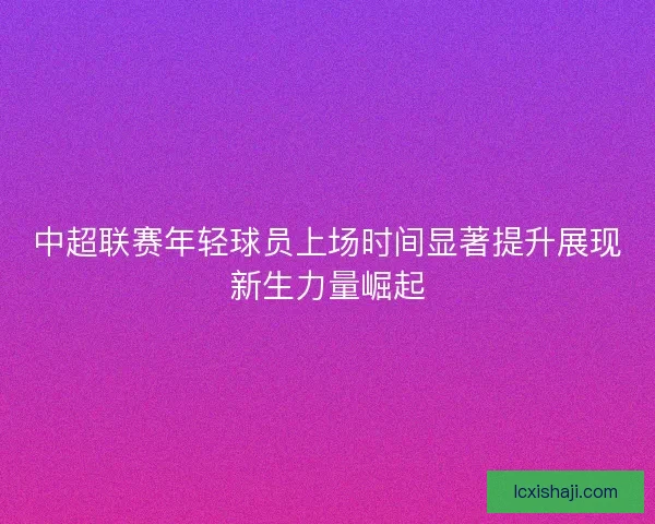 中超联赛年轻球员上场时间显著提升展现新生力量崛起