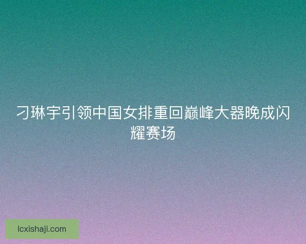 刁琳宇引领中国女排重回巅峰大器晚成闪耀赛场 刁琳宇引领中国女排重回巅峰大器晚成闪耀赛场