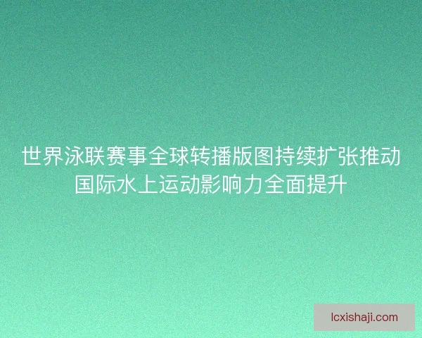 世界泳联赛事全球转播版图持续扩张推动国际水上运动影响力全面提升
