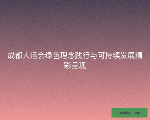 成都大运会绿色理念践行与可持续发展精彩呈现 成都大运会绿色理念践行与可持续发展精彩呈现