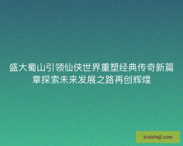 盛大蜀山引领仙侠世界重塑经典传奇新篇章探索未来发展之路再创辉煌 盛大蜀山引领仙侠世界重塑经典传奇新篇章探索未来发展之路再创辉煌