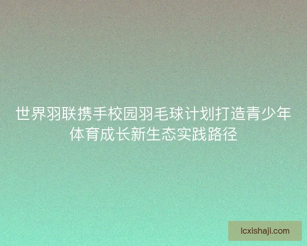 世界羽联携手校园羽毛球计划打造青少年体育成长新生态实践路径 世界羽联携手校园羽毛球计划打造青少年体育成长新生态实践路径
