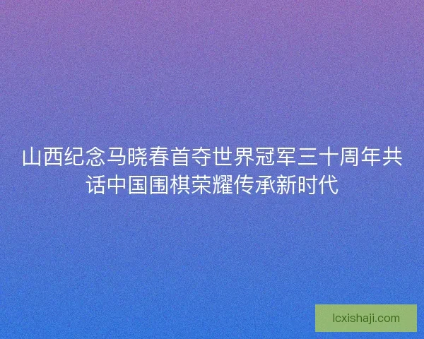 山西纪念马晓春首夺世界冠军三十周年共话中国围棋荣耀传承新时代