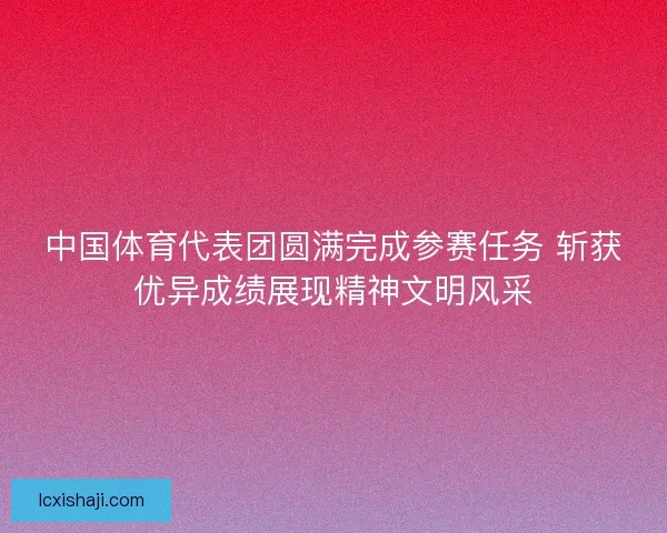 中国体育代表团圆满完成参赛任务 斩获优异成绩展现精神文明风采 中国体育代表团圆满完成参赛任务 斩获优异成绩展现精神文明风采