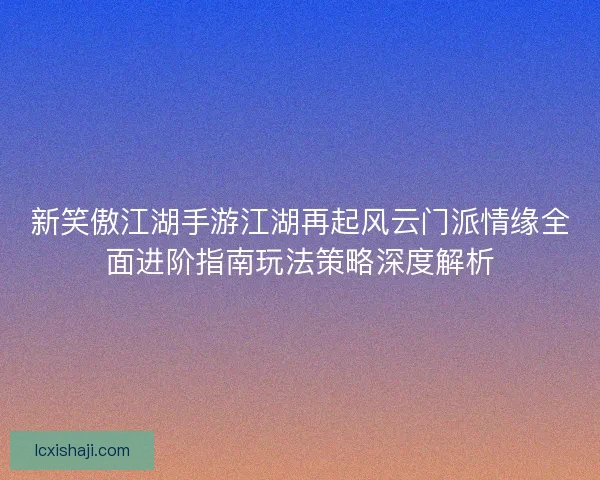 新笑傲江湖手游江湖再起风云门派情缘全面进阶指南玩法策略深度解析