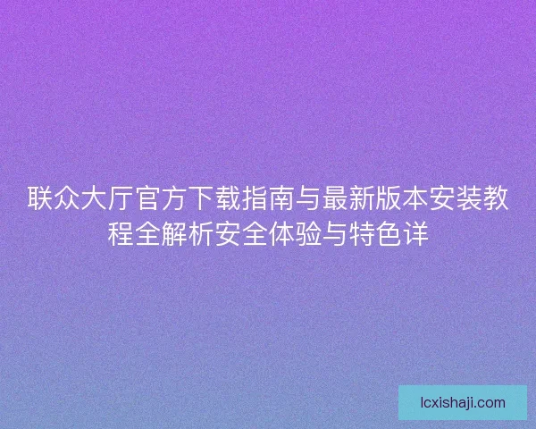 联众大厅官方下载指南与最新版本安装教程全解析安全体验与特色详 联众大厅官方下载指南与最新版本安装教程全解析安全体验与特色详